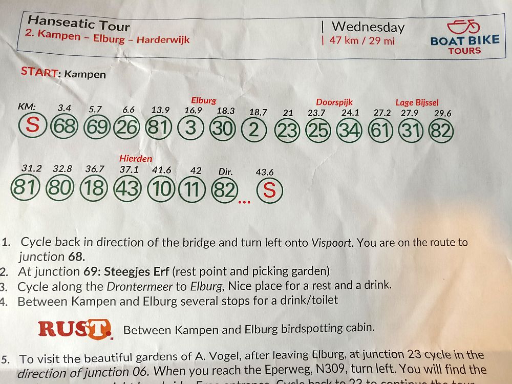 Our handout from a day on the Boat Bike Tour. The page has a series of circles with numbers inside them, as well as how many km have been covered by the time you get to that knooppunt. This shows only the top half of the sheet, but you can see the beginning of the directions: 1. Cycle back in the direction of the bridge and turn left onto Vispoort. You are on the routh to junction 68. 2. At junction 69: Steegjes Erf (rest point and picking garden) 3. Cycle along the Drontermeer to Elburg. Nice place for a rest and a drink. ... and so on.