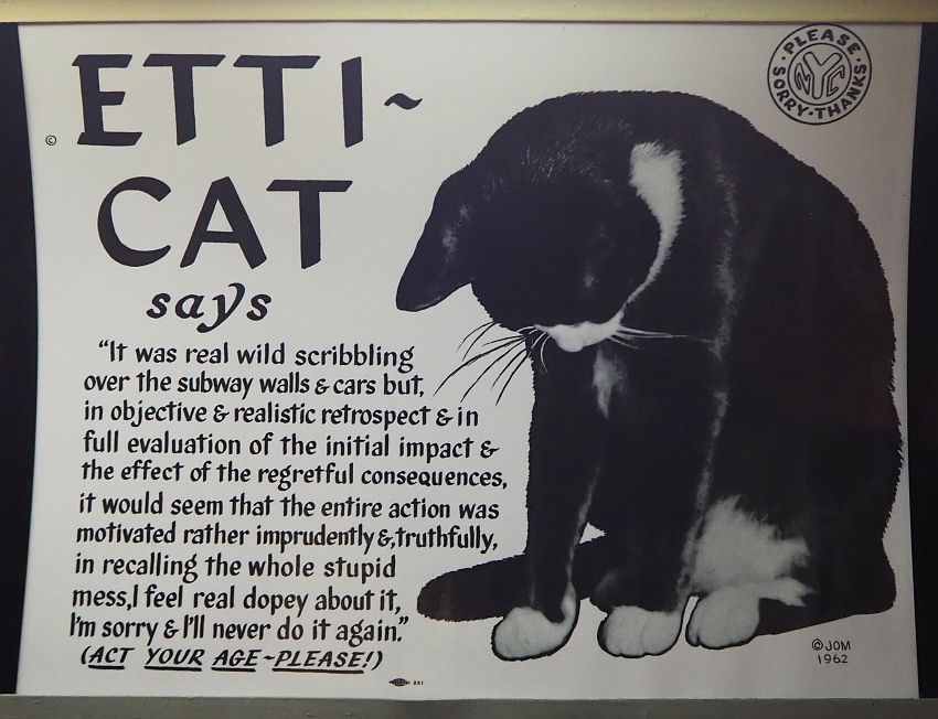 The ad is about half filled with a drawing of a cat: mostly black with white on its face and paws. It looks down at the ground. The other half of the ad says: "Etti-Cat says 'It was real wild scribbling over the subway walls & cars but, in objective & realistic retrospect & in full evaluation of the initial impact & the effect of the regretful consequences, it would seem that the entire action was motivated rather imprudently &,, truthfully, in recalling the whole stupid mess, I feel real dopey about it, I'm sorry & I'll never do it again.' (ACT YOUR AGE - PLEASE!). I'ts got an emblem in the upper right corner with NYC in the middle and the words "please, thanks, sorry" in a circle around it. Signed on the bottom right: JOM 1962.